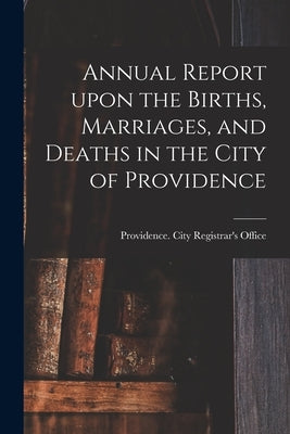 Annual Report Upon the Births, Marriages, and Deaths in the City of Providence by Providence (R I ) City Registrar's O