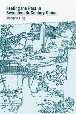 Feeling the Past in Seventeenth-Century China by Ling, Xiaoqiao