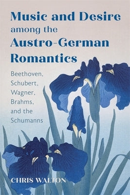 Music and Desire Among the Austro-German Romantics: Beethoven, Schubert, Wagner, Brahms, and the Schumanns by Walton, Chris