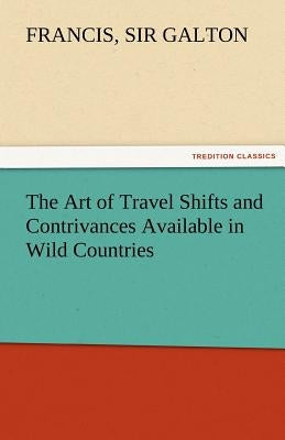 The Art of Travel Shifts and Contrivances Available in Wild Countries by Galton, Francis 1822-1911