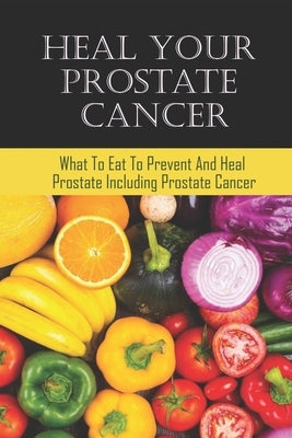 Heal Your Prostate Cancer: What To Eat To Prevent And Heal Prostate Including Prostate Cancer by Cattaneo, Dylan