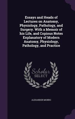 Essays and Heads of Lectures on Anatomy, Physiology, Pathology, and Surgery. With a Memoir of his Life, and Copious Notes Explanatory of Modern Anatom by Monro, Alexander