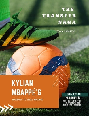 The Transfer Saga: Kylian Mbappé's Journey to Real Madrid: From PSG to the Bernabéu: The Inside Story of the World's most Expensive Transfer by K, Tony Smart