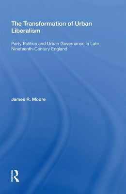 The Transformation of Urban Liberalism: Party Politics and Urban Governance in Late Nineteenth-Century England by Moore, James
