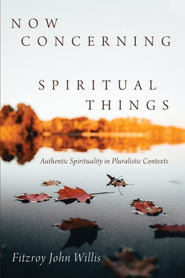 Now Concerning Spiritual Things: Authentic Spirituality in Pluralistic Contexts by Willis, Fitzroy John