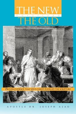 The New Fulfilled the Old: Proven Evidence That Jesus Christ Fulfilled the Scripture by Ajao, Apostle Joseph