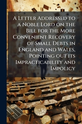 A Letter Addressed to a Noble Lord on the Bill for the More Convenient Recovery of Small Debts in England and Wales, Pointing out its Impracticability by Anonymous
