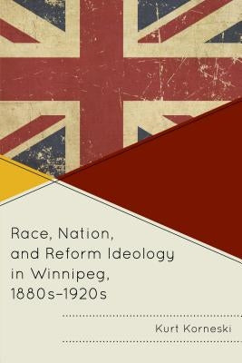 Race, Nation, and Reform Ideology in Winnipeg, 1880s-1920s by Korneski, Kurt