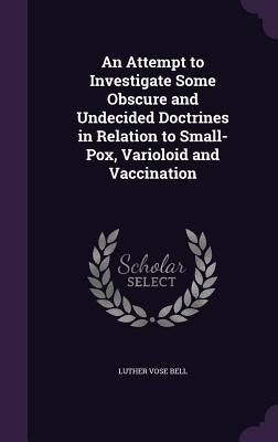 An Attempt to Investigate Some Obscure and Undecided Doctrines in Relation to Small-Pox, Varioloid and Vaccination by Bell, Luther Vose