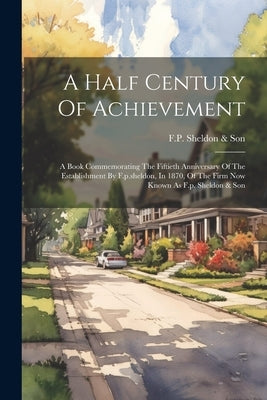 A Half Century Of Achievement: A Book Commemorating The Fiftieth Anniversary Of The Establishment By F.p.sheldon, In 1870, Of The Firm Now Known As F by F P Sheldon & Son