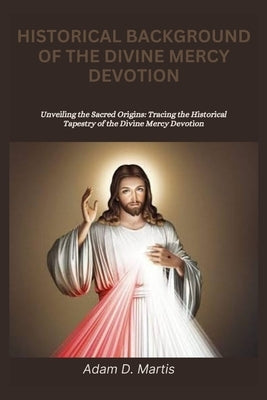 Historical Background of the Divine Mercy Devotion: Unveiling the Sacred Origins: Tracing the Historical Tapestry of the Divine Mercy Devotion by D. Martis, Adam