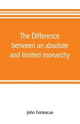 The difference between an absolute and limited monarchy; as it more particularly regards the English constitution by Fortescue, John