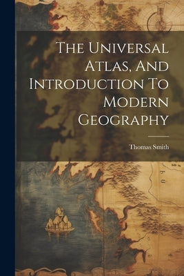 The Universal Atlas, And Introduction To Modern Geography by Smith, Thomas