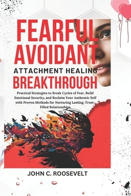Fearful Avoidant Attachment Healing Breakthrough: Practical Strategies to Break Cycles of Fear, Build Emotional Security, and Reclaim Your Authentic S by Roosevelt, John C.