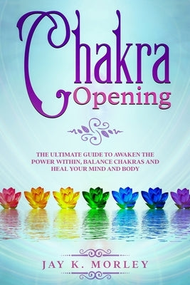 Chakra Opening: The Ultimate Guide to Awaken the Power Within, Balance Chakras, and Heal Your Mind and Body by Morley, Jay K.