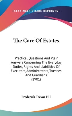 The Care Of Estates: Practical Questions And Plain Answers Concerning The Everyday Duties, Rights And Liabilities Of Executors, Administrat by Hill, Frederick Trevor