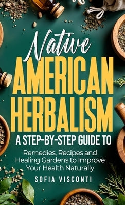 Native American Herbalism: A Step-by-Step Guide to Remedies, Recipes, and Healing Gardens to Improve Your Health Naturally by Visconti, Sofia