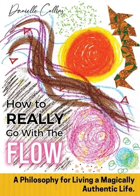 How To REALLY Go With The Flow: A Philosophy for Living A Magically Authentic Life by Collins, Danielle