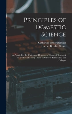 Principles of Domestic Science; as Applied to the Duties and Pleasures of Home. A Textbook for the use of Young Ladies in Schools, Seminaries, and Col by Beecher, Catharine Esther