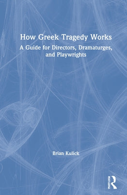 How Greek Tragedy Works: A Guide for Directors, Dramaturges, and Playwrights by Kulick, Brian