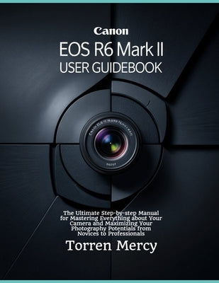 Canon EOS R6 Mark II User Guidebook: The Ultimate Step-by-step Manual for Mastering Everything about Your Camera and Maximizing Your Photography Poten by Mercy, Torren