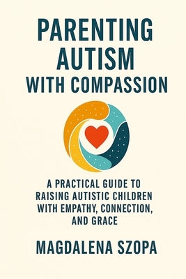 Parenting Autism With Compassion: A Practical Guide to Raising Autistic Children with Empathy, Connection, and Grace by Szopa, Magdalena