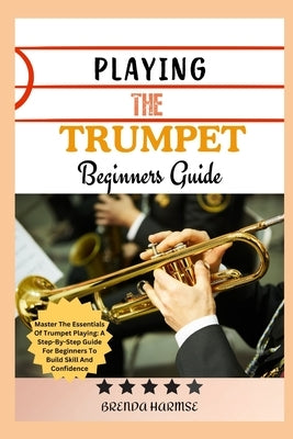 Playing the Trumpet Beginners Guide: Master The Essentials Of Trumpet Playing: A Step-By-Step Guide For Beginners To Build Skill And Confidence by Harmse, Brenda