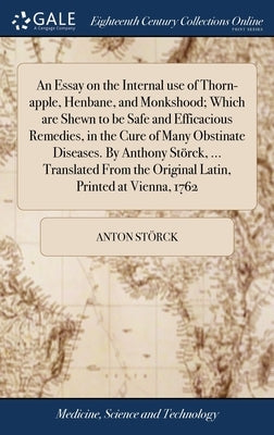 An Essay on the Internal use of Thorn-apple, Henbane, and Monkshood; Which are Shewn to be Safe and Efficacious Remedies, in the Cure of Many Obstinat by Störck, Anton