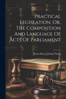 Practical Legislation, Or, The Composition And Language Of Acts Of Parliament by Baron Henry Thring Thring