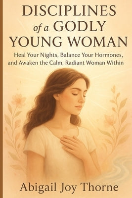 Disciplines of a godly young woman: Practical Habits to Strengthen Your Faith, Guard Your Heart and Live with Confidence in Christ" by Thorne, Abigail Joy
