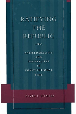 Ratifying the Republic: Antifederalists and Federalists in Constitutional Time by Siemers, David J.