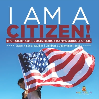 I am A Citizen!: US Citizenship and the Roles, Rights & Responsibilities of Citizens Grade 5 Social Studies Children's Government Books by Baby Professor