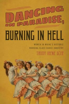 Dancing in Paradise, Burning in Hell: Women in Maine's Historic Working Class Dance Industry by Scee, Trudy Irene