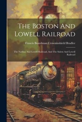 The Boston And Lowell Railroad: The Nashua And Lowell Railroad, And The Salem And Lowell Railroad by Francis Boardman Crowninshield Bradlee