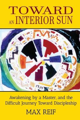 Toward an Interior Sun: Awakening by a Master, and the Difficult Journey Toward Discipleship by Reif, Max