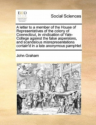 A Letter to a Member of the House of Representatives of the Colony of Connecticut, in Vindication of Yale-College Against the False Aspersions, and Sc by Graham, John