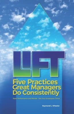 Lift: Five Practices Great Managers Do Consistently: Raise Performance and Morale - See Your Employees Thrive by Wheeler, Raymond