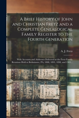 A Brief History of John and Christian Fretz and a Complete Genealogical Family Register to the Fourth Generation: With Accounts and Addresses Delivere by Fretz, A. J. (Abraham James) B. 1849