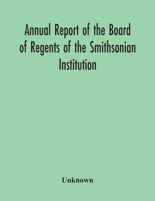 Annual Report Of The Board Of Regents Of The Smithsonian Institution; Showing The Operations, Expenditures, And Condition Of The Institution For The Y by Unknown