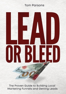 Lead or Bleed: The Proven Guide to Building Local Marketing Funnels and Getting Leads by Parsons, Tom