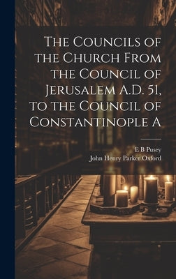 The Councils of the Church From the Council of Jerusalem A.D. 51, to the Council of Constantinople A by Pusey, E. B.