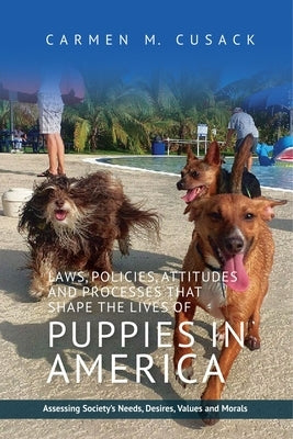 Laws, Policies, Attitudes and Processes That Shape the Lives of Puppies in America: Assessing Society's Needs, Desires, Values and Morals by Cusak, Carmen C.
