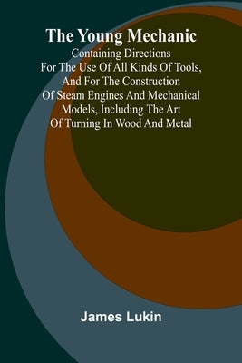 The Young Mechanic Containing directions for the use of all kinds of tools, and for the construction of steam engines and mechanical models, including by Lukin, James
