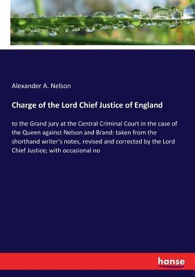 Charge of the Lord Chief Justice of England: to the Grand jury at the Central Criminal Court in the case of the Queen against Nelson and Brand: taken by Nelson, Alexander a.