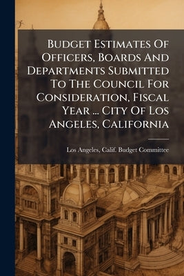 Budget Estimates Of Officers, Boards And Departments Submitted To The Council For Consideration, Fiscal Year ... City Of Los Angeles, California by Los Angeles, Calif Budget Committee