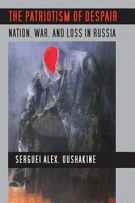 The Patriotism of Despair: Nation, War, and Loss in Russia by Oushakine, Serguei Alex