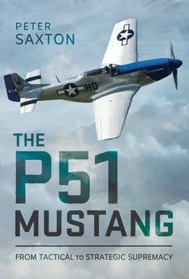 The P51 Mustang: From Tactical Superiority to Strategic Supremacy by Saxton, Peter