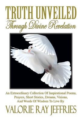 Truth Unveiled Through Divine Revelation: An Extraordinary Collection of Inspirational Poems, Prayers, Short Stories, Dreams, Visions, And Words of Wi by Jeffries, Valorie Ray
