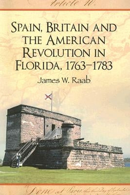 Spain, Britain and the American Revolution in Florida, 1763-1783 by Raab, James W.