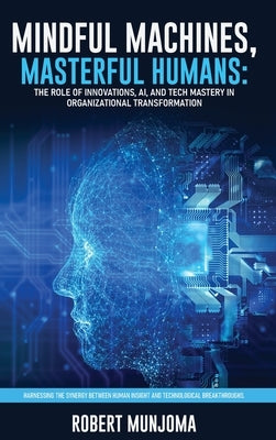 Mindful Machines, Masterful Humans: The Role of Innovations, AI and Tech Mastery in Organizational Transformation by Munjoma, Robert